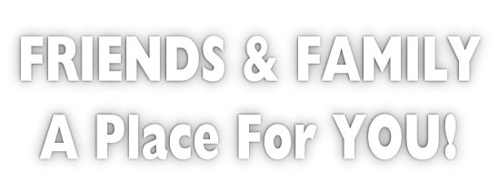 FRIENDS & FAMILY A Place For YOU!
